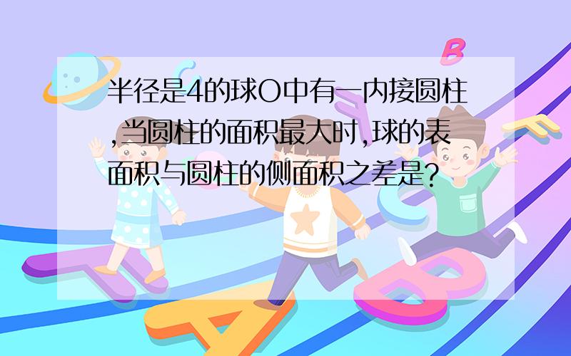 半径是4的球O中有一内接圆柱,当圆柱的面积最大时,球的表面积与圆柱的侧面积之差是?