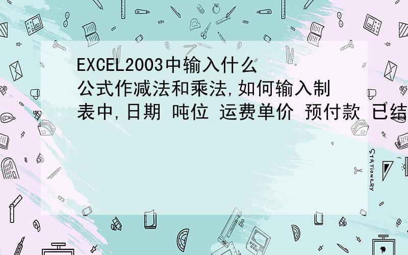 EXCEL2003中输入什么公式作减法和乘法,如何输入制表中,日期 吨位 运费单价 预付款 已结运费10月1日 30 148 200000 10月2日 32 148 10月3日 31 148 10月4日 30 148 合计 123 我想知道例如表中的运费（乘法