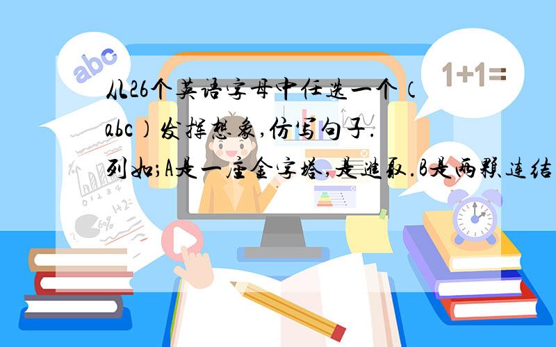 从26个英语字母中任选一个（abc）发挥想象,仿写句子.列如；A是一座金字塔,是进取.B是两颗连结在一起是友谊.c是未满的月儿,是缺憾.造一个吧,急诶急