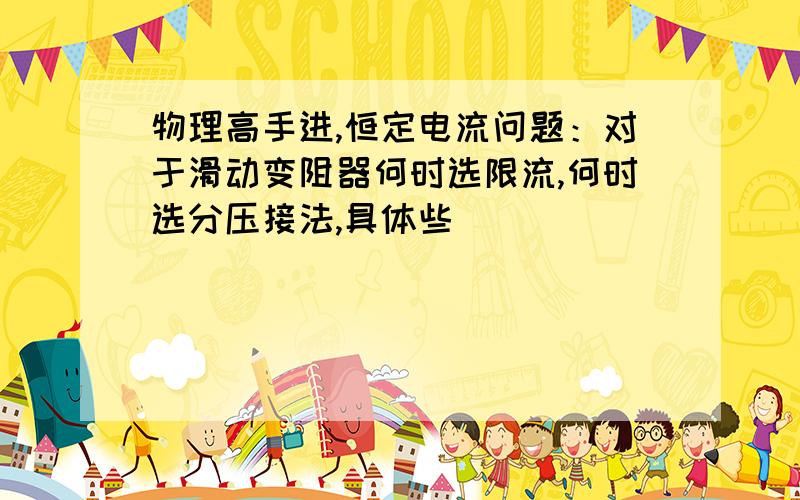 物理高手进,恒定电流问题：对于滑动变阻器何时选限流,何时选分压接法,具体些