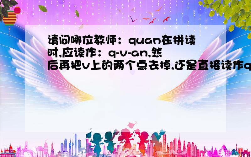 请问哪位教师：quan在拼读时,应读作：q-v-an,然后再把v上的两个点去掉,还是直接读作q~an,那个对呢?