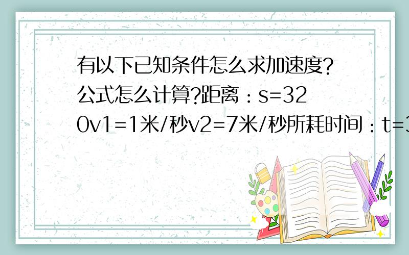 有以下已知条件怎么求加速度?公式怎么计算?距离：s=320v1=1米/秒v2=7米/秒所耗时间：t=3秒那如果这样呢？没有时间是否能求 和 经过时间t。距离：s=320v1=1米/秒v2=7米/秒求距离公式是这样吗？s=