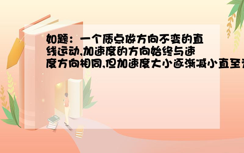 如题：一个质点做方向不变的直线运动,加速度的方向始终与速度方向相同,但加速度大小逐渐减小直至为零,速度逐渐增大,当加速度减小到零时,速度达到最大值.我想问下为什么?是不是加速度