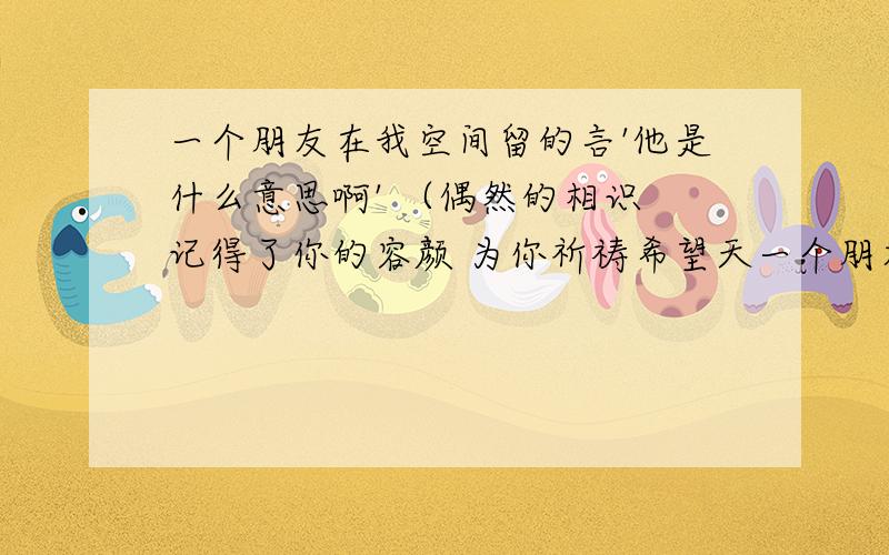 一个朋友在我空间留的言'他是什么意思啊' （偶然的相识 记得了你的容颜 为你祈祷希望天一个朋友在我空间留的言'他是什么意思啊'（偶然的相识 记得了你的容颜 为你祈祷希望天天快乐 像