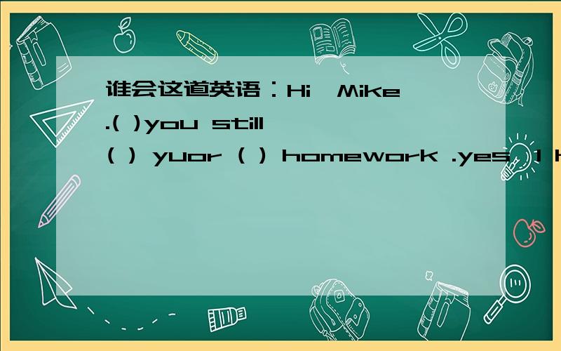 谁会这道英语：Hi,Mike.( )you still ( ) yuor ( ) homework .yes,I have ( )of homework today.