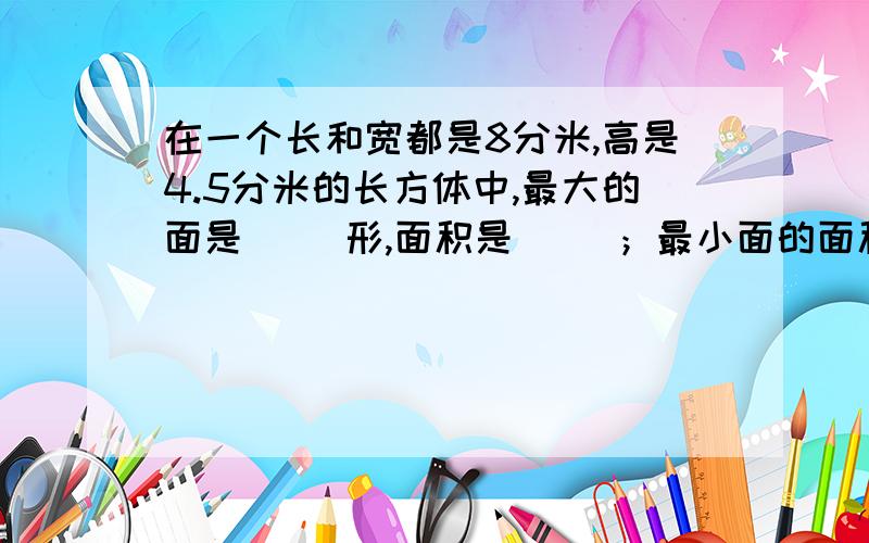 在一个长和宽都是8分米,高是4.5分米的长方体中,最大的面是（ ）形,面积是（ ）；最小面的面积是（ ）；在一个长和宽都是8分米,高是4.5分米的长方体中,最大的面是（ ）形,面积是（ ）；最