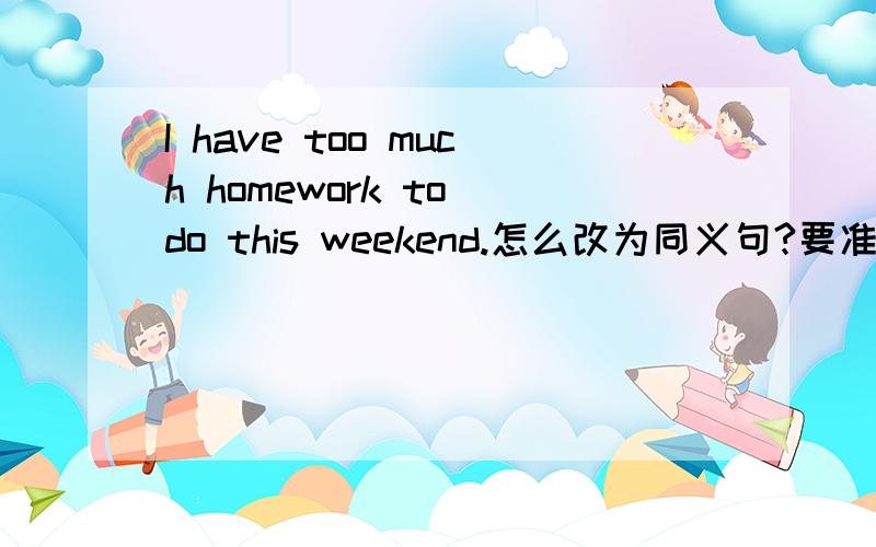 I have too much homework to do this weekend.怎么改为同义句?要准确的答案