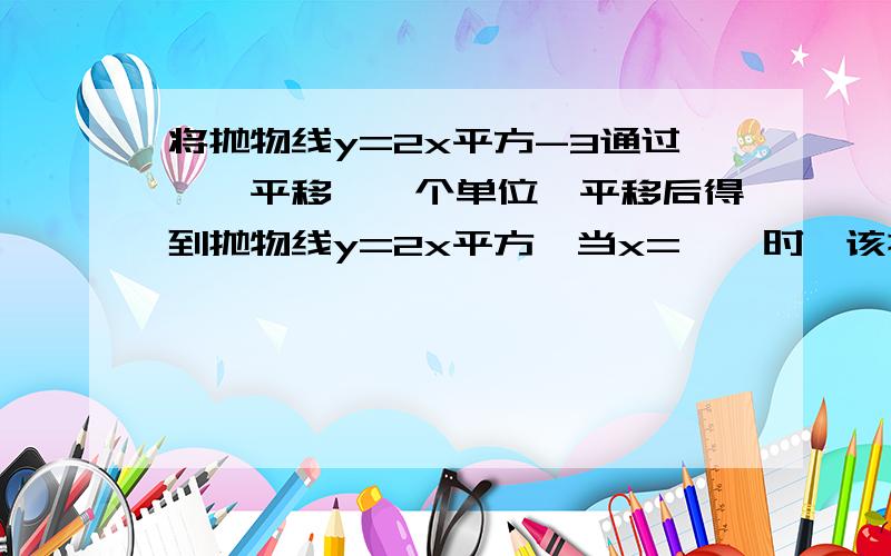 将抛物线y=2x平方-3通过——平移——个单位,平移后得到抛物线y=2x平方,当x=——时,该抛物线y=2x平方-3有最——值,其最值为——