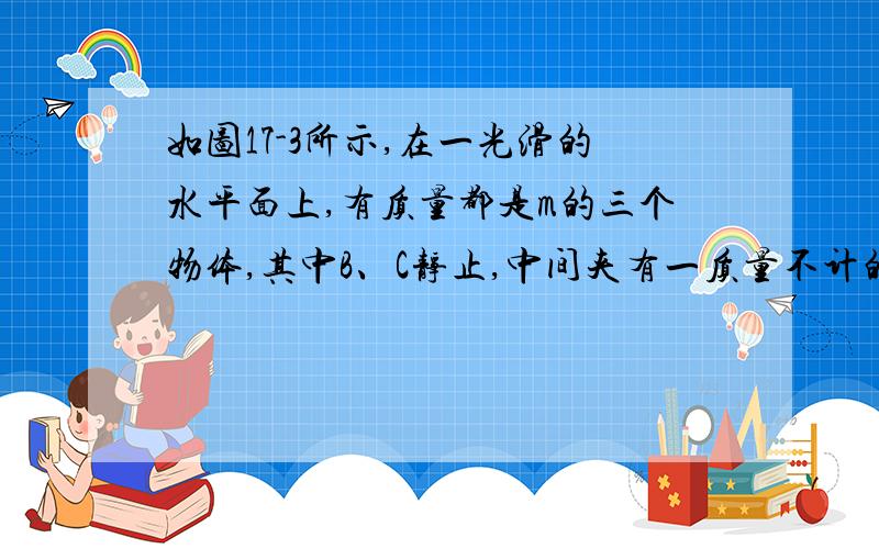 如图17-3所示,在一光滑的水平面上,有质量都是m的三个物体,其中B、C静止,中间夹有一质量不计的弹簧,且弹簧处于松弛状态.现物体A以水平速度v0撞向B且与其粘在一起运动,求整个运动过程中：