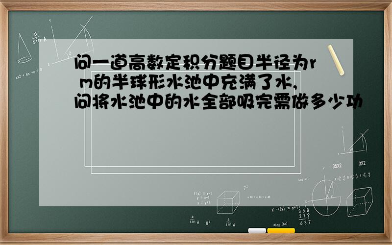 问一道高数定积分题目半径为r m的半球形水池中充满了水,问将水池中的水全部吸完需做多少功