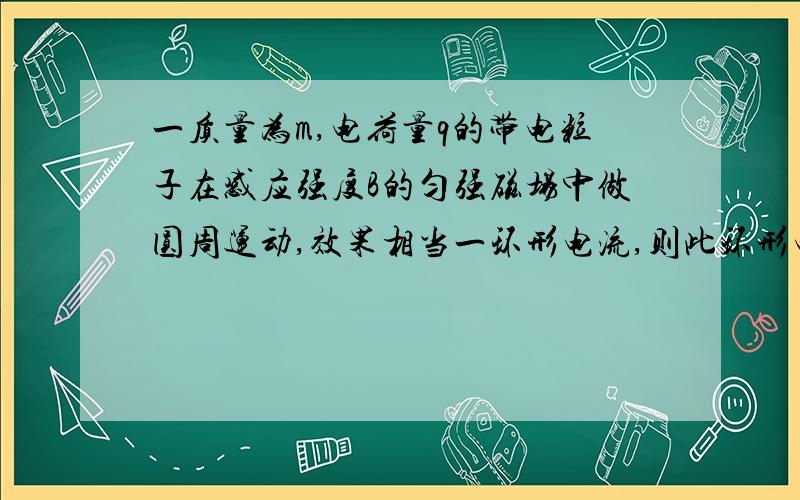 一质量为m,电荷量q的带电粒子在感应强度B的匀强磁场中做圆周运动,效果相当一环形电流,则此环形电流I=_____