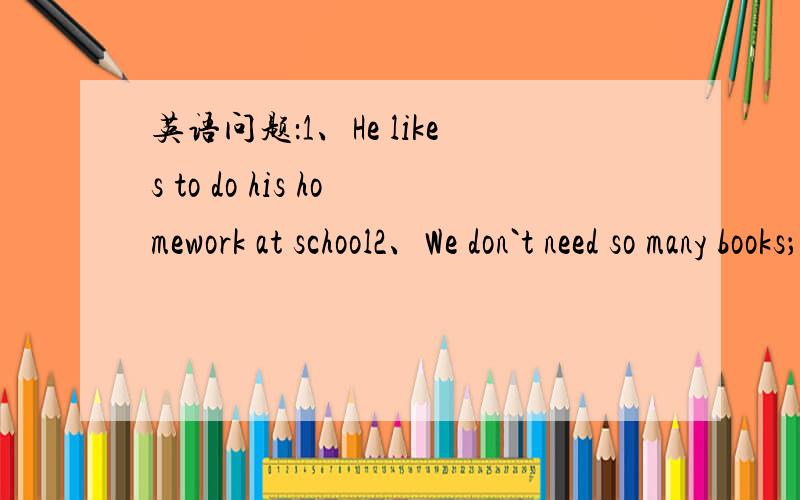 英语问题：1、He likes to do his homework at school2、We don`t need so many books；we just need three1、这句话中的“to do”能不能换成“doing”2、该句子中的宾语是什么.