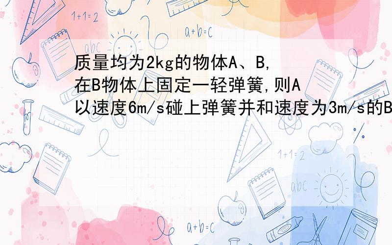 质量均为2kg的物体A、B,在B物体上固定一轻弹簧,则A以速度6m/s碰上弹簧并和速度为3m/s的B相碰,则碰撞中AB相距最近时AB的速度为多少?弹簧获得的最大弹性势能为多少