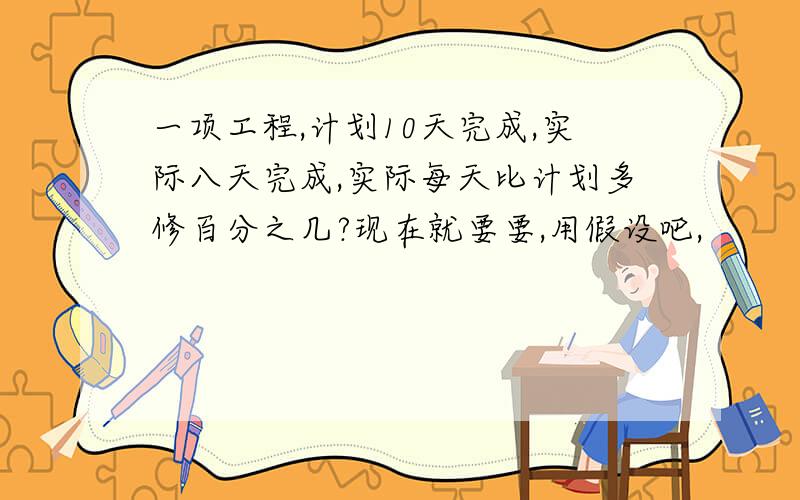 一项工程,计划10天完成,实际八天完成,实际每天比计划多修百分之几?现在就要要,用假设吧,