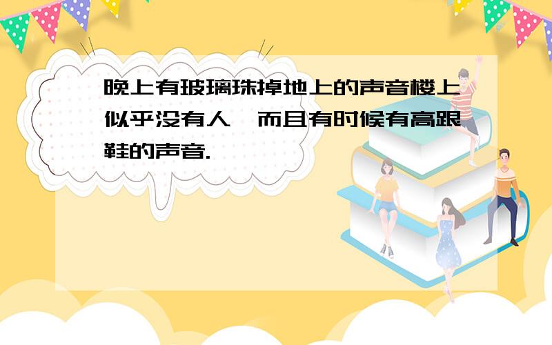 晚上有玻璃珠掉地上的声音楼上似乎没有人,而且有时候有高跟鞋的声音.