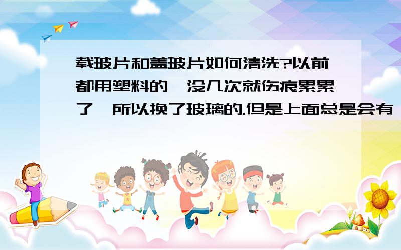 载玻片和盖玻片如何清洗?以前都用塑料的,没几次就伤痕累累了,所以换了玻璃的.但是上面总是会有一点灰尘,用水洗、擦镜布擦、吹回球吹,都没用.有没有什么有效一点的?