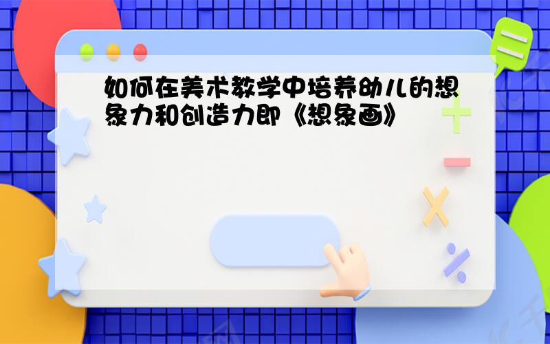 如何在美术教学中培养幼儿的想象力和创造力即《想象画》