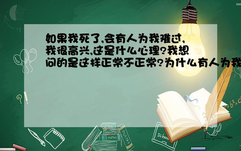 如果我死了,会有人为我难过,我很高兴,这是什么心理?我想问的是这样正常不正常?为什么有人为我难过,我会高兴?