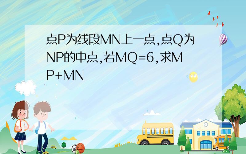 点P为线段MN上一点,点Q为NP的中点,若MQ=6,求MP+MN