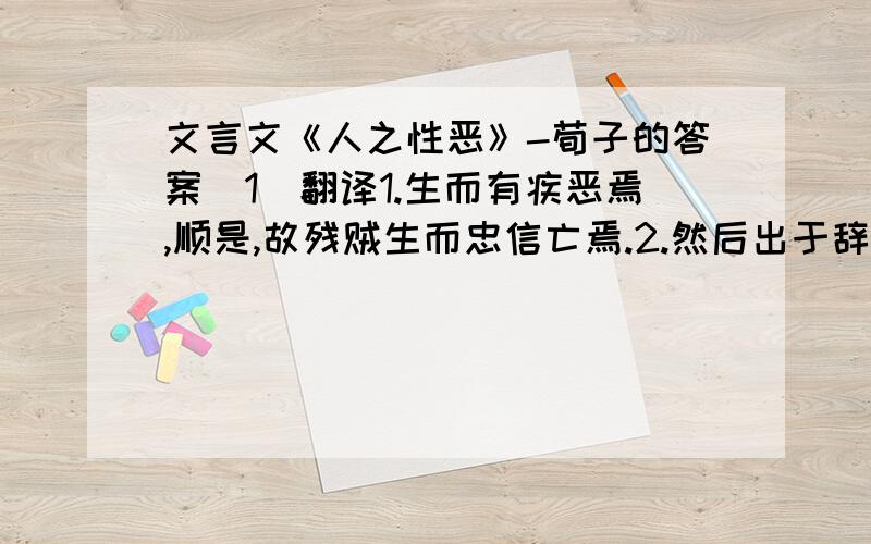 文言文《人之性恶》-荀子的答案（1）翻译1.生而有疾恶焉,顺是,故残贼生而忠信亡焉.2.然后出于辞让,合于文理,而归于治.（2）荀子怎么看待人性?他如何理解人性中的善?（3）从短文看,人性