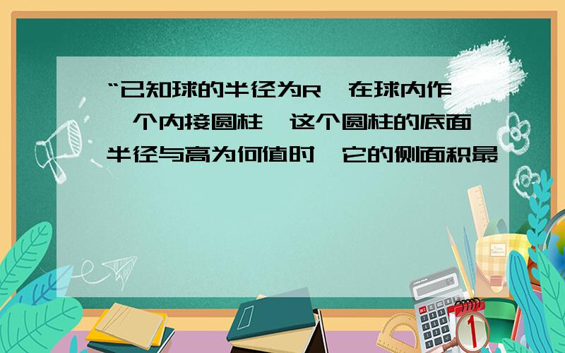 “已知球的半径为R,在球内作一个内接圆柱,这个圆柱的底面半径与高为何值时,它的侧面积最