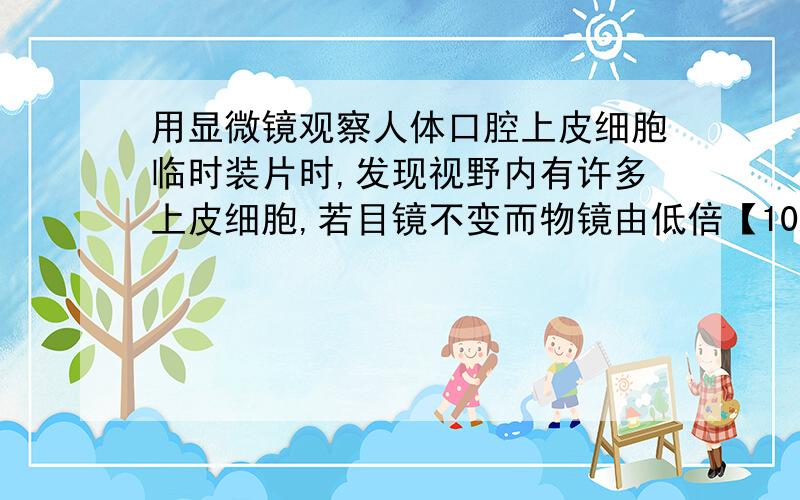 用显微镜观察人体口腔上皮细胞临时装片时,发现视野内有许多上皮细胞,若目镜不变而物镜由低倍【10X】换成用显微镜观察人体口腔上皮细胞临时装片时,发现视野内有许多上皮细胞,若目镜不