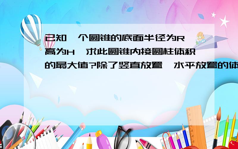 已知一个圆锥的底面半径为R,高为H,求此圆锥内接圆柱体积的最大值?除了竖直放置,水平放置的体积该怎么算?大小是多少?