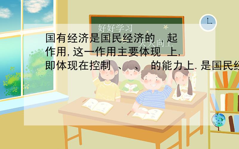 国有经济是国民经济的 ,起 作用,这一作用主要体现 上,即体现在控制 、 、 的能力上.是国民经济的主体