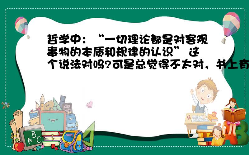 哲学中：“一切理论都是对客观事物的本质和规律的认识” 这个说法对吗?可是总觉得不太对，书上有原话吗？没找到耶~一切理论吗？是不是太绝对了~我是刚刚学哲学的，不太懂……