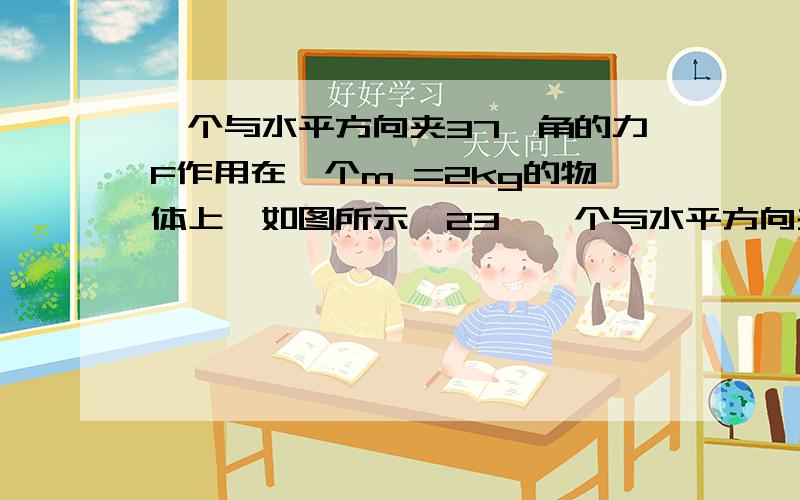 一个与水平方向夹37°角的力F作用在一个m =2kg的物体上,如图所示,23、一个与水平方向夹37°角的力F作用在一个m =2kg的物体上,如图所示,物体在水平面上从A点由静止拉动4m后撤去F,再运动0.4s后在