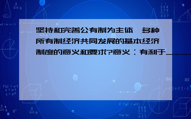 坚持和完善公有制为主体、多种所有制经济共同发展的基本经济制度的意义和要求?意义：有利于______________,有利于_____________,有利于_____________.要求：毫不动摇地_______________,毫不动摇地_______