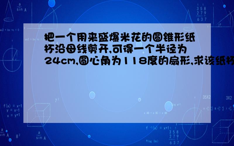 把一个用来盛爆米花的圆锥形纸杯沿母线剪开,可得一个半径为24cm,圆心角为118度的扇形,求该纸杯的底面半径和高度(结果精确到0.1cm）?