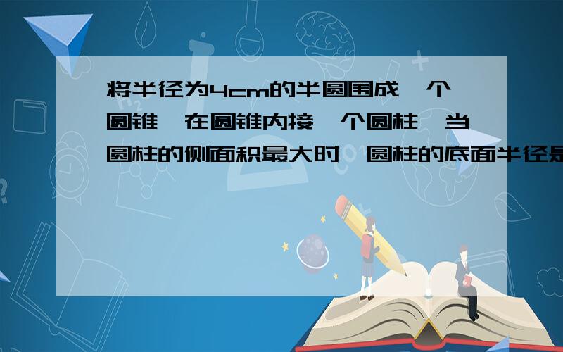 将半径为4cm的半圆围成一个圆锥,在圆锥内接一个圆柱,当圆柱的侧面积最大时,圆柱的底面半径是多少厘米.