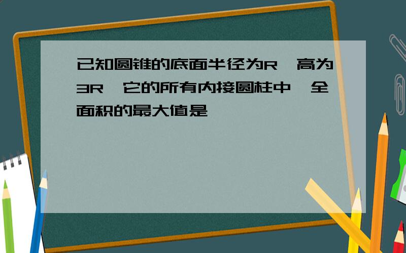 已知圆锥的底面半径为R,高为3R,它的所有内接圆柱中,全面积的最大值是