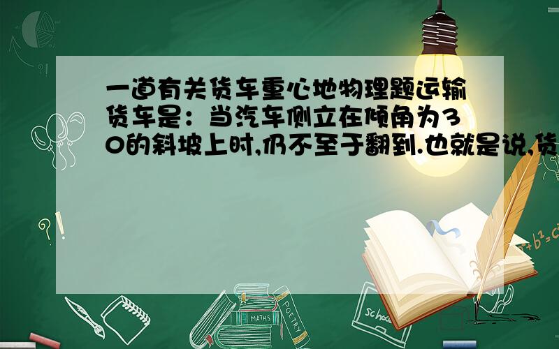 一道有关货车重心地物理题运输货车是：当汽车侧立在倾角为30的斜坡上时,仍不至于翻到.也就是说,货车受到的重力作用线仍落在货车的支持面上 （地面上,以车轮为顶点构成的平面）以内.