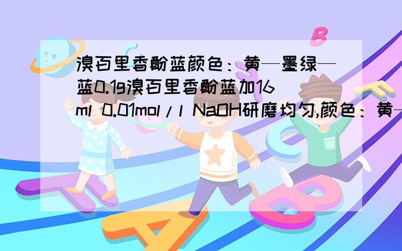 溴百里香酚蓝颜色：黄—墨绿—蓝0.1g溴百里香酚蓝加16ml 0.01mol/l NaOH研磨均匀,颜色：黄—墨绿—蓝.师傅说最终要成墨绿色,但我磨了4次颜色都和上面所列颜色变化一样,最终颜色为蓝色!