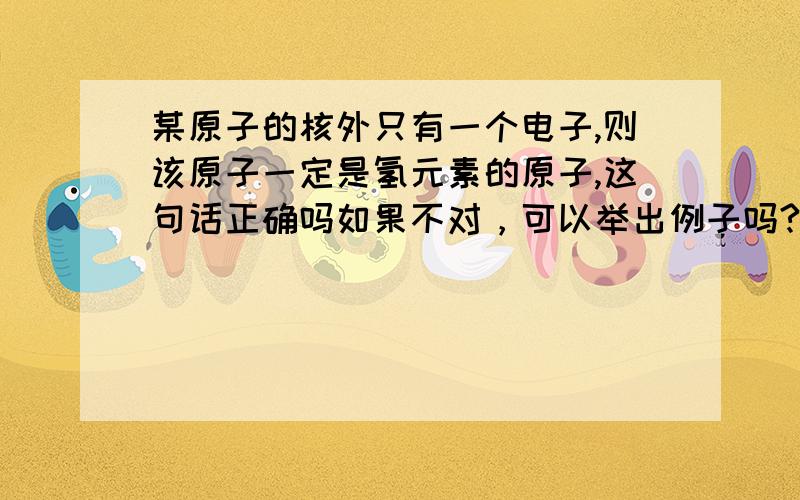 某原子的核外只有一个电子,则该原子一定是氢元素的原子,这句话正确吗如果不对，可以举出例子吗?