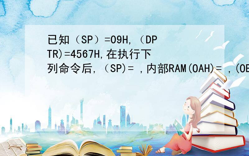 已知（SP）=09H,（DPTR)=4567H,在执行下列命令后,（SP)= ,内部RAM(OAH)= ,(OBH)= PUSH DPL PUSH DPH这个答案是什么?求助