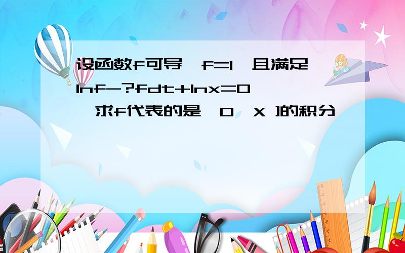 设函数f可导,f=1,且满足lnf-?fdt+lnx=0,求f代表的是〔0,X ]的积分