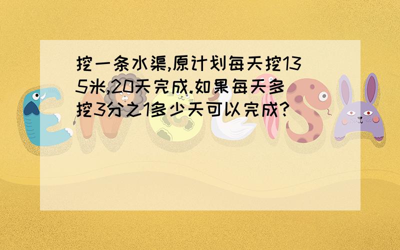 挖一条水渠,原计划每天挖135米,20天完成.如果每天多挖3分之1多少天可以完成?