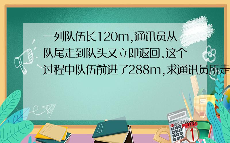 一列队伍长120m,通讯员从队尾走到队头又立即返回,这个过程中队伍前进了288m,求通讯员所走路程?