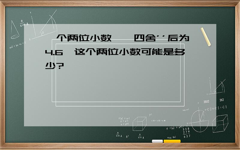 一个两位小数''四舍’’后为4.6,这个两位小数可能是多少?