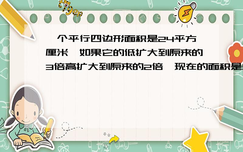 一个平行四边形面积是24平方厘米,如果它的低扩大到原来的3倍高扩大到原来的2倍,现在的面积是多少平方厘要求有过程.