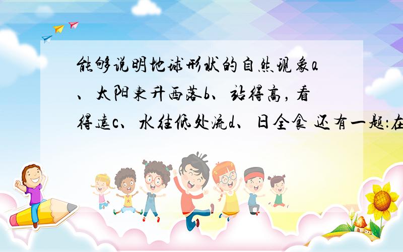 能够说明地球形状的自然现象a、太阳东升西落b、站得高，看得远c、水往低处流d、日全食 还有一题：在桌面上如何规范的摆放地球仪？