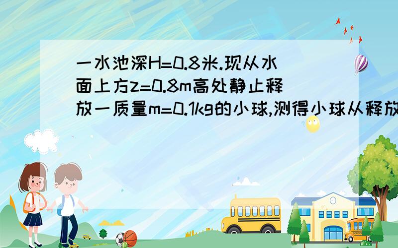 一水池深H=0.8米.现从水面上方z=0.8m高处静止释放一质量m=0.1kg的小球,测得小球从释放到落至水底部用时2011-09-13 | 分享t=0.6s.g=10m/s2求小球在水中的浮力从水面上放多高出静止释放小球,才能使小