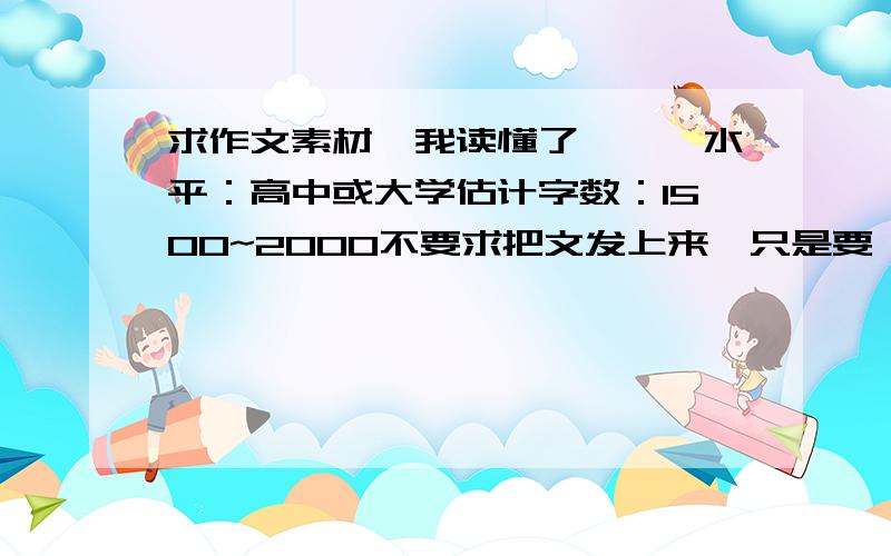 求作文素材《我读懂了……》水平：高中或大学估计字数：1500~2000不要求把文发上来,只是要一个思路,一个想法最好是很深刻很深刻的一个话题,一个很精致很微妙的故事千万不要把网上那几