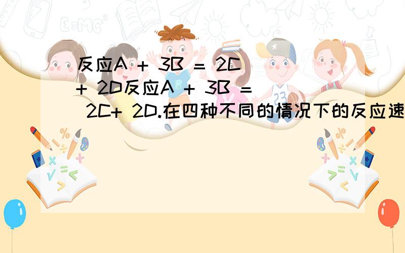 反应A + 3B = 2C + 2D反应A + 3B = 2C+ 2D.在四种不同的情况下的反应速率分别为：①υ（A）=0.15mol/(L·s) ②υ(B)=0.6mol/(L·s)③υ(C)=0.4mol/(L·s) ④υ(D)=0.45mol/(L·s)该反应进行的快慢顺序为