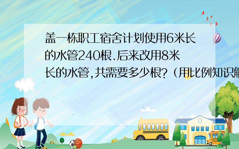 盖一栋职工宿舍计划使用6米长的水管240根.后来改用8米长的水管,共需要多少根?（用比例知识解答）