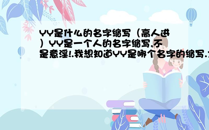 YY是什么的名字缩写（高人进）YY是一个人的名字缩写,不是意淫!.我想知道YY是哪个名字的缩写.大家来帮我一起猜猜看!,我就是不知道才求助你们的.YY就是个姓名!