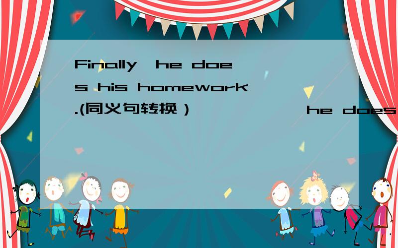 Finally,he does his homework.(同义句转换） —— ——,he does his homework.